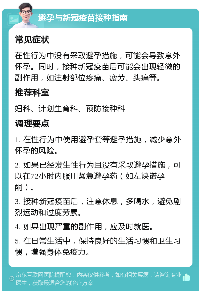 避孕与新冠疫苗接种指南 常见症状 在性行为中没有采取避孕措施，可能会导致意外怀孕。同时，接种新冠疫苗后可能会出现轻微的副作用，如注射部位疼痛、疲劳、头痛等。 推荐科室 妇科、计划生育科、预防接种科 调理要点 1. 在性行为中使用避孕套等避孕措施，减少意外怀孕的风险。 2. 如果已经发生性行为且没有采取避孕措施，可以在72小时内服用紧急避孕药（如左炔诺孕酮）。 3. 接种新冠疫苗后，注意休息，多喝水，避免剧烈运动和过度劳累。 4. 如果出现严重的副作用，应及时就医。 5. 在日常生活中，保持良好的生活习惯和卫生习惯，增强身体免疫力。