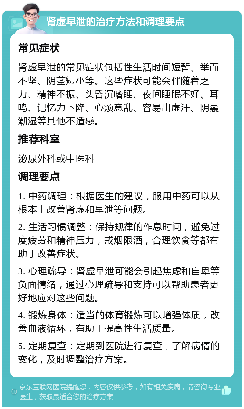 肾虚早泄的治疗方法和调理要点 常见症状 肾虚早泄的常见症状包括性生活时间短暂、举而不坚、阴茎短小等。这些症状可能会伴随着乏力、精神不振、头昏沉嗜睡、夜间睡眠不好、耳鸣、记忆力下降、心烦意乱、容易出虚汗、阴囊潮湿等其他不适感。 推荐科室 泌尿外科或中医科 调理要点 1. 中药调理：根据医生的建议，服用中药可以从根本上改善肾虚和早泄等问题。 2. 生活习惯调整：保持规律的作息时间，避免过度疲劳和精神压力，戒烟限酒，合理饮食等都有助于改善症状。 3. 心理疏导：肾虚早泄可能会引起焦虑和自卑等负面情绪，通过心理疏导和支持可以帮助患者更好地应对这些问题。 4. 锻炼身体：适当的体育锻炼可以增强体质，改善血液循环，有助于提高性生活质量。 5. 定期复查：定期到医院进行复查，了解病情的变化，及时调整治疗方案。