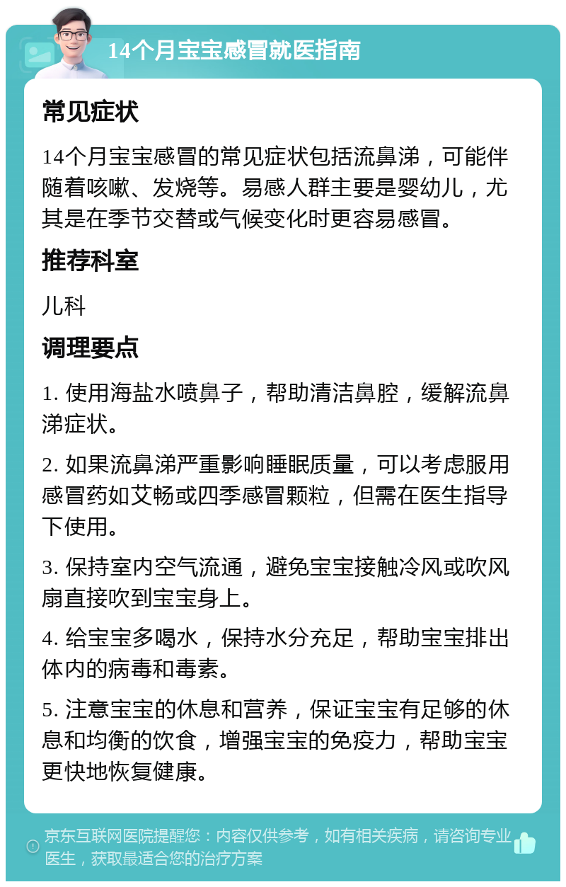 14个月宝宝感冒就医指南 常见症状 14个月宝宝感冒的常见症状包括流鼻涕，可能伴随着咳嗽、发烧等。易感人群主要是婴幼儿，尤其是在季节交替或气候变化时更容易感冒。 推荐科室 儿科 调理要点 1. 使用海盐水喷鼻子，帮助清洁鼻腔，缓解流鼻涕症状。 2. 如果流鼻涕严重影响睡眠质量，可以考虑服用感冒药如艾畅或四季感冒颗粒，但需在医生指导下使用。 3. 保持室内空气流通，避免宝宝接触冷风或吹风扇直接吹到宝宝身上。 4. 给宝宝多喝水，保持水分充足，帮助宝宝排出体内的病毒和毒素。 5. 注意宝宝的休息和营养，保证宝宝有足够的休息和均衡的饮食，增强宝宝的免疫力，帮助宝宝更快地恢复健康。