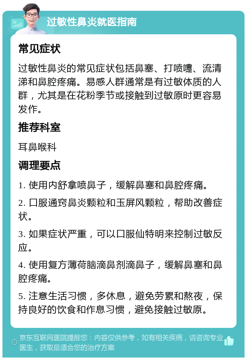 过敏性鼻炎就医指南 常见症状 过敏性鼻炎的常见症状包括鼻塞、打喷嚏、流清涕和鼻腔疼痛。易感人群通常是有过敏体质的人群，尤其是在花粉季节或接触到过敏原时更容易发作。 推荐科室 耳鼻喉科 调理要点 1. 使用内舒拿喷鼻子，缓解鼻塞和鼻腔疼痛。 2. 口服通窍鼻炎颗粒和玉屏风颗粒，帮助改善症状。 3. 如果症状严重，可以口服仙特明来控制过敏反应。 4. 使用复方薄荷脑滴鼻剂滴鼻子，缓解鼻塞和鼻腔疼痛。 5. 注意生活习惯，多休息，避免劳累和熬夜，保持良好的饮食和作息习惯，避免接触过敏原。