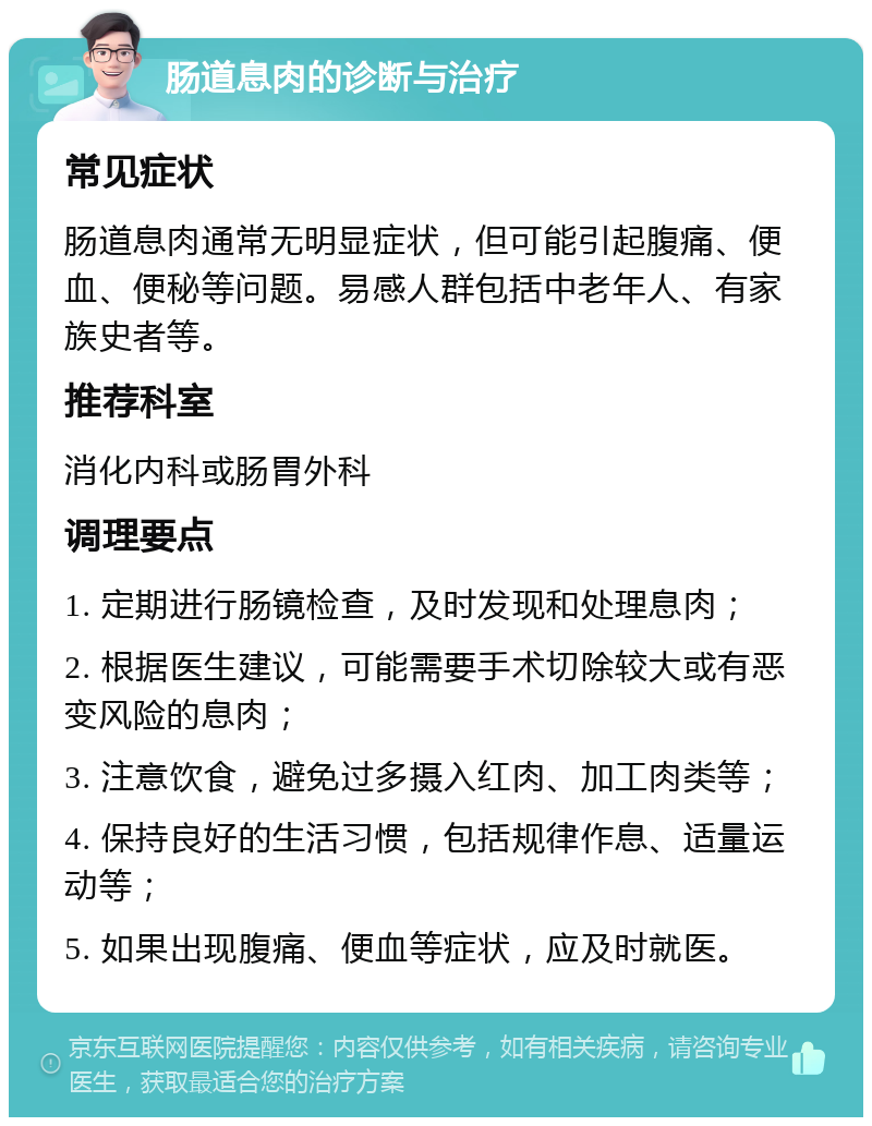 肠道息肉的诊断与治疗 常见症状 肠道息肉通常无明显症状，但可能引起腹痛、便血、便秘等问题。易感人群包括中老年人、有家族史者等。 推荐科室 消化内科或肠胃外科 调理要点 1. 定期进行肠镜检查，及时发现和处理息肉； 2. 根据医生建议，可能需要手术切除较大或有恶变风险的息肉； 3. 注意饮食，避免过多摄入红肉、加工肉类等； 4. 保持良好的生活习惯，包括规律作息、适量运动等； 5. 如果出现腹痛、便血等症状，应及时就医。