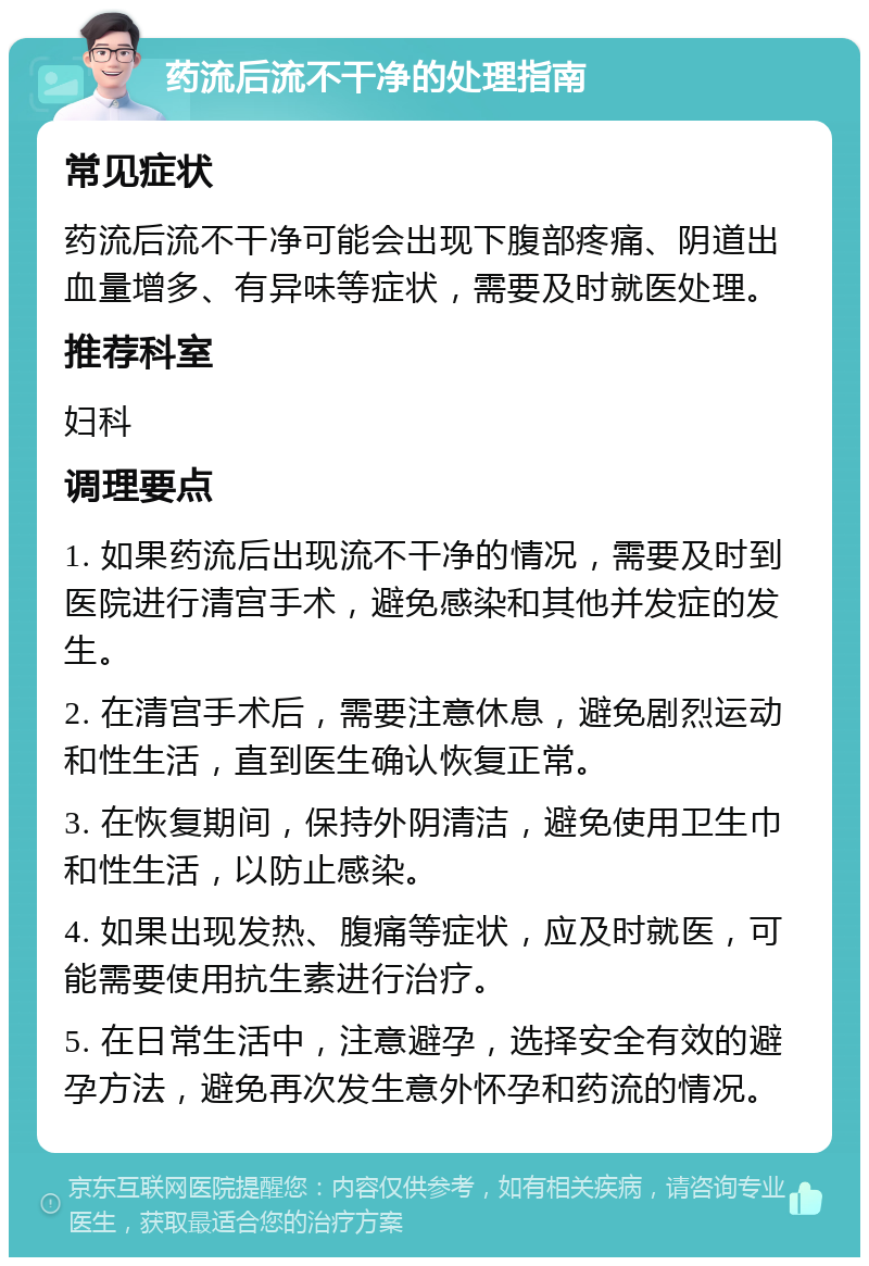 药流后流不干净的处理指南 常见症状 药流后流不干净可能会出现下腹部疼痛、阴道出血量增多、有异味等症状，需要及时就医处理。 推荐科室 妇科 调理要点 1. 如果药流后出现流不干净的情况，需要及时到医院进行清宫手术，避免感染和其他并发症的发生。 2. 在清宫手术后，需要注意休息，避免剧烈运动和性生活，直到医生确认恢复正常。 3. 在恢复期间，保持外阴清洁，避免使用卫生巾和性生活，以防止感染。 4. 如果出现发热、腹痛等症状，应及时就医，可能需要使用抗生素进行治疗。 5. 在日常生活中，注意避孕，选择安全有效的避孕方法，避免再次发生意外怀孕和药流的情况。