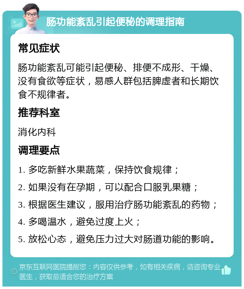 肠功能紊乱引起便秘的调理指南 常见症状 肠功能紊乱可能引起便秘、排便不成形、干燥、没有食欲等症状，易感人群包括脾虚者和长期饮食不规律者。 推荐科室 消化内科 调理要点 1. 多吃新鲜水果蔬菜，保持饮食规律； 2. 如果没有在孕期，可以配合口服乳果糖； 3. 根据医生建议，服用治疗肠功能紊乱的药物； 4. 多喝温水，避免过度上火； 5. 放松心态，避免压力过大对肠道功能的影响。