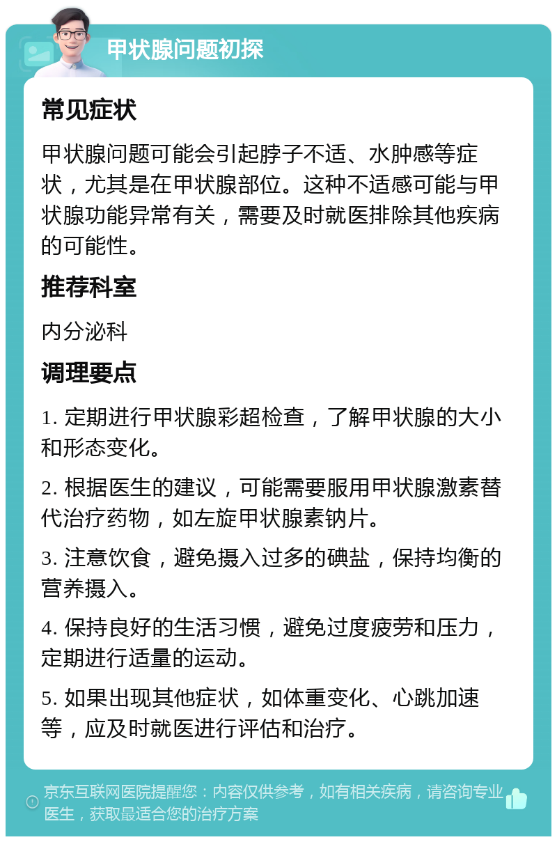 甲状腺问题初探 常见症状 甲状腺问题可能会引起脖子不适、水肿感等症状，尤其是在甲状腺部位。这种不适感可能与甲状腺功能异常有关，需要及时就医排除其他疾病的可能性。 推荐科室 内分泌科 调理要点 1. 定期进行甲状腺彩超检查，了解甲状腺的大小和形态变化。 2. 根据医生的建议，可能需要服用甲状腺激素替代治疗药物，如左旋甲状腺素钠片。 3. 注意饮食，避免摄入过多的碘盐，保持均衡的营养摄入。 4. 保持良好的生活习惯，避免过度疲劳和压力，定期进行适量的运动。 5. 如果出现其他症状，如体重变化、心跳加速等，应及时就医进行评估和治疗。