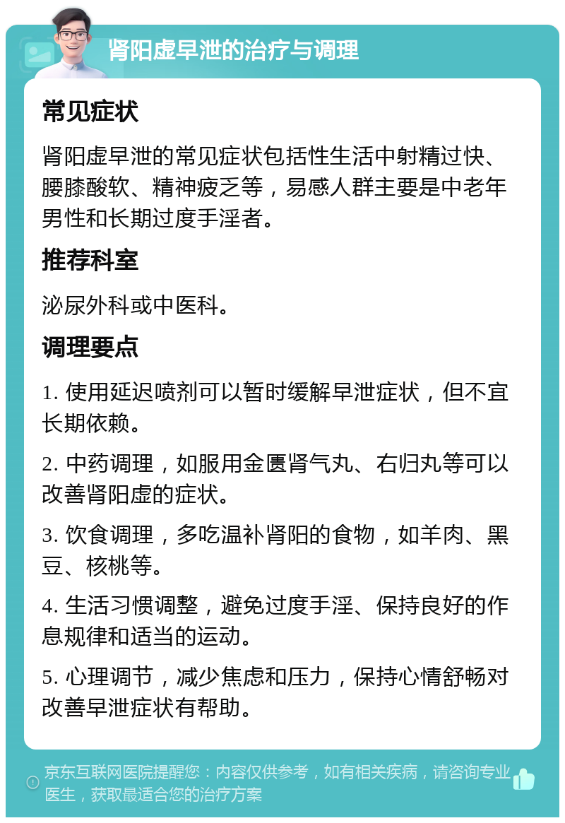 肾阳虚早泄的治疗与调理 常见症状 肾阳虚早泄的常见症状包括性生活中射精过快、腰膝酸软、精神疲乏等，易感人群主要是中老年男性和长期过度手淫者。 推荐科室 泌尿外科或中医科。 调理要点 1. 使用延迟喷剂可以暂时缓解早泄症状，但不宜长期依赖。 2. 中药调理，如服用金匮肾气丸、右归丸等可以改善肾阳虚的症状。 3. 饮食调理，多吃温补肾阳的食物，如羊肉、黑豆、核桃等。 4. 生活习惯调整，避免过度手淫、保持良好的作息规律和适当的运动。 5. 心理调节，减少焦虑和压力，保持心情舒畅对改善早泄症状有帮助。