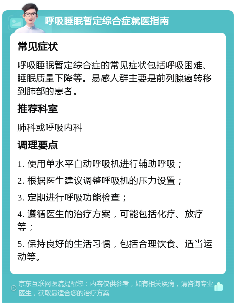 呼吸睡眠暂定综合症就医指南 常见症状 呼吸睡眠暂定综合症的常见症状包括呼吸困难、睡眠质量下降等。易感人群主要是前列腺癌转移到肺部的患者。 推荐科室 肺科或呼吸内科 调理要点 1. 使用单水平自动呼吸机进行辅助呼吸； 2. 根据医生建议调整呼吸机的压力设置； 3. 定期进行呼吸功能检查； 4. 遵循医生的治疗方案，可能包括化疗、放疗等； 5. 保持良好的生活习惯，包括合理饮食、适当运动等。