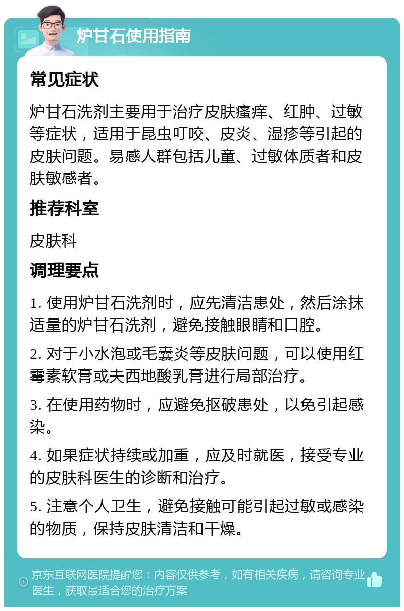 炉甘石使用指南 常见症状 炉甘石洗剂主要用于治疗皮肤瘙痒、红肿、过敏等症状，适用于昆虫叮咬、皮炎、湿疹等引起的皮肤问题。易感人群包括儿童、过敏体质者和皮肤敏感者。 推荐科室 皮肤科 调理要点 1. 使用炉甘石洗剂时，应先清洁患处，然后涂抹适量的炉甘石洗剂，避免接触眼睛和口腔。 2. 对于小水泡或毛囊炎等皮肤问题，可以使用红霉素软膏或夫西地酸乳膏进行局部治疗。 3. 在使用药物时，应避免抠破患处，以免引起感染。 4. 如果症状持续或加重，应及时就医，接受专业的皮肤科医生的诊断和治疗。 5. 注意个人卫生，避免接触可能引起过敏或感染的物质，保持皮肤清洁和干燥。