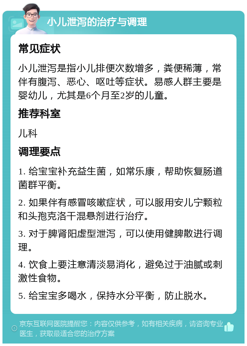 小儿泄泻的治疗与调理 常见症状 小儿泄泻是指小儿排便次数增多，粪便稀薄，常伴有腹泻、恶心、呕吐等症状。易感人群主要是婴幼儿，尤其是6个月至2岁的儿童。 推荐科室 儿科 调理要点 1. 给宝宝补充益生菌，如常乐康，帮助恢复肠道菌群平衡。 2. 如果伴有感冒咳嗽症状，可以服用安儿宁颗粒和头孢克洛干混悬剂进行治疗。 3. 对于脾肾阳虚型泄泻，可以使用健脾散进行调理。 4. 饮食上要注意清淡易消化，避免过于油腻或刺激性食物。 5. 给宝宝多喝水，保持水分平衡，防止脱水。