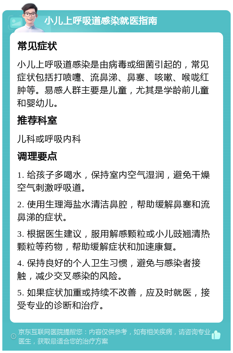 小儿上呼吸道感染就医指南 常见症状 小儿上呼吸道感染是由病毒或细菌引起的，常见症状包括打喷嚏、流鼻涕、鼻塞、咳嗽、喉咙红肿等。易感人群主要是儿童，尤其是学龄前儿童和婴幼儿。 推荐科室 儿科或呼吸内科 调理要点 1. 给孩子多喝水，保持室内空气湿润，避免干燥空气刺激呼吸道。 2. 使用生理海盐水清洁鼻腔，帮助缓解鼻塞和流鼻涕的症状。 3. 根据医生建议，服用解感颗粒或小儿豉翘清热颗粒等药物，帮助缓解症状和加速康复。 4. 保持良好的个人卫生习惯，避免与感染者接触，减少交叉感染的风险。 5. 如果症状加重或持续不改善，应及时就医，接受专业的诊断和治疗。