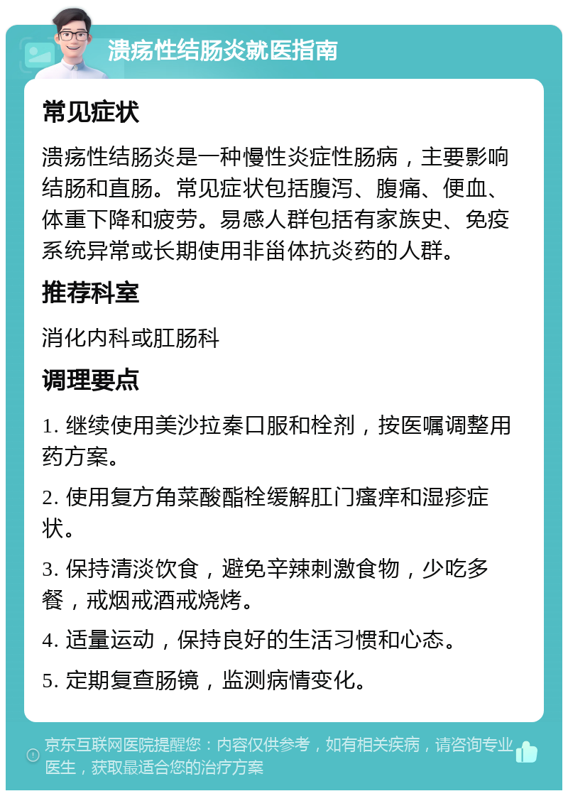 溃疡性结肠炎就医指南 常见症状 溃疡性结肠炎是一种慢性炎症性肠病，主要影响结肠和直肠。常见症状包括腹泻、腹痛、便血、体重下降和疲劳。易感人群包括有家族史、免疫系统异常或长期使用非甾体抗炎药的人群。 推荐科室 消化内科或肛肠科 调理要点 1. 继续使用美沙拉秦口服和栓剂，按医嘱调整用药方案。 2. 使用复方角菜酸酯栓缓解肛门瘙痒和湿疹症状。 3. 保持清淡饮食，避免辛辣刺激食物，少吃多餐，戒烟戒酒戒烧烤。 4. 适量运动，保持良好的生活习惯和心态。 5. 定期复查肠镜，监测病情变化。