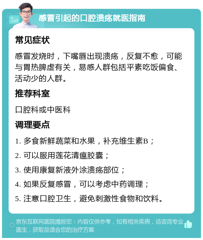 感冒引起的口腔溃疡就医指南 常见症状 感冒发烧时，下嘴唇出现溃疡，反复不愈，可能与胃热脾虚有关，易感人群包括平素吃饭偏食、活动少的人群。 推荐科室 口腔科或中医科 调理要点 1. 多食新鲜蔬菜和水果，补充维生素B； 2. 可以服用莲花清瘟胶囊； 3. 使用康复新液外涂溃疡部位； 4. 如果反复感冒，可以考虑中药调理； 5. 注意口腔卫生，避免刺激性食物和饮料。