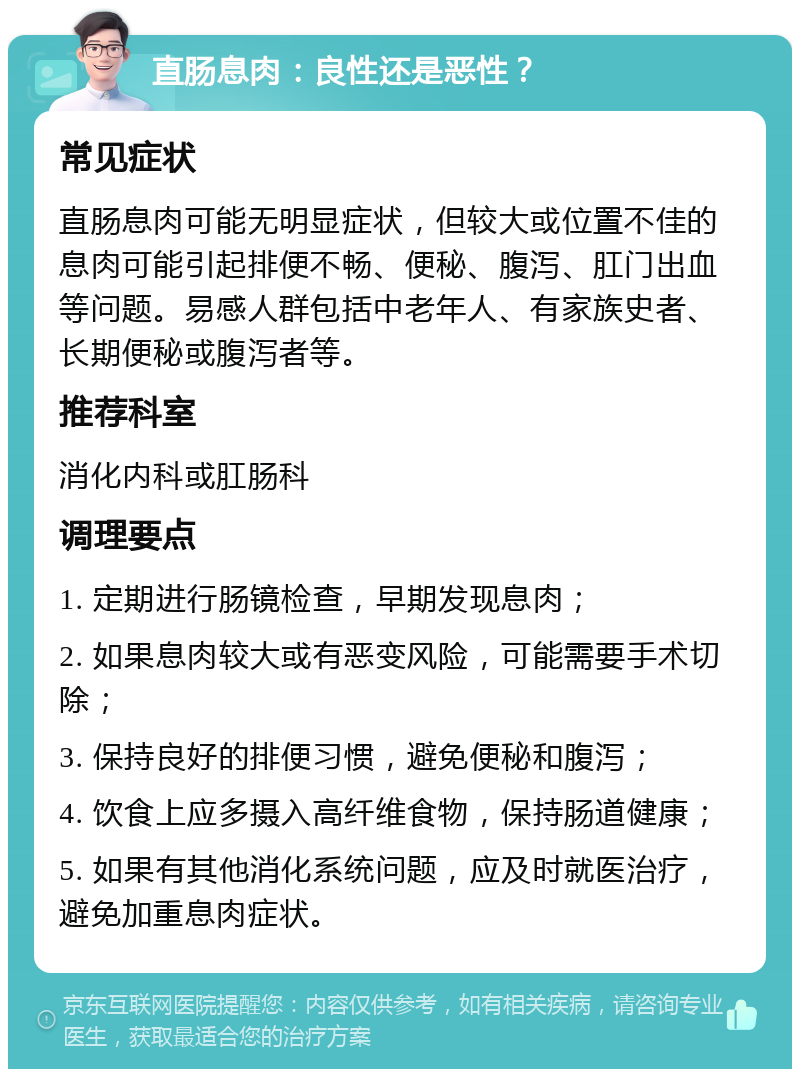 直肠息肉：良性还是恶性？ 常见症状 直肠息肉可能无明显症状，但较大或位置不佳的息肉可能引起排便不畅、便秘、腹泻、肛门出血等问题。易感人群包括中老年人、有家族史者、长期便秘或腹泻者等。 推荐科室 消化内科或肛肠科 调理要点 1. 定期进行肠镜检查，早期发现息肉； 2. 如果息肉较大或有恶变风险，可能需要手术切除； 3. 保持良好的排便习惯，避免便秘和腹泻； 4. 饮食上应多摄入高纤维食物，保持肠道健康； 5. 如果有其他消化系统问题，应及时就医治疗，避免加重息肉症状。