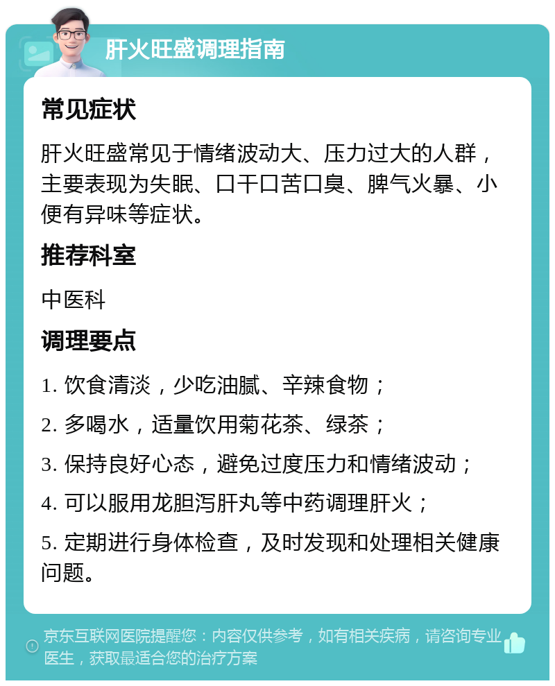 肝火旺盛调理指南 常见症状 肝火旺盛常见于情绪波动大、压力过大的人群，主要表现为失眠、口干口苦口臭、脾气火暴、小便有异味等症状。 推荐科室 中医科 调理要点 1. 饮食清淡，少吃油腻、辛辣食物； 2. 多喝水，适量饮用菊花茶、绿茶； 3. 保持良好心态，避免过度压力和情绪波动； 4. 可以服用龙胆泻肝丸等中药调理肝火； 5. 定期进行身体检查，及时发现和处理相关健康问题。