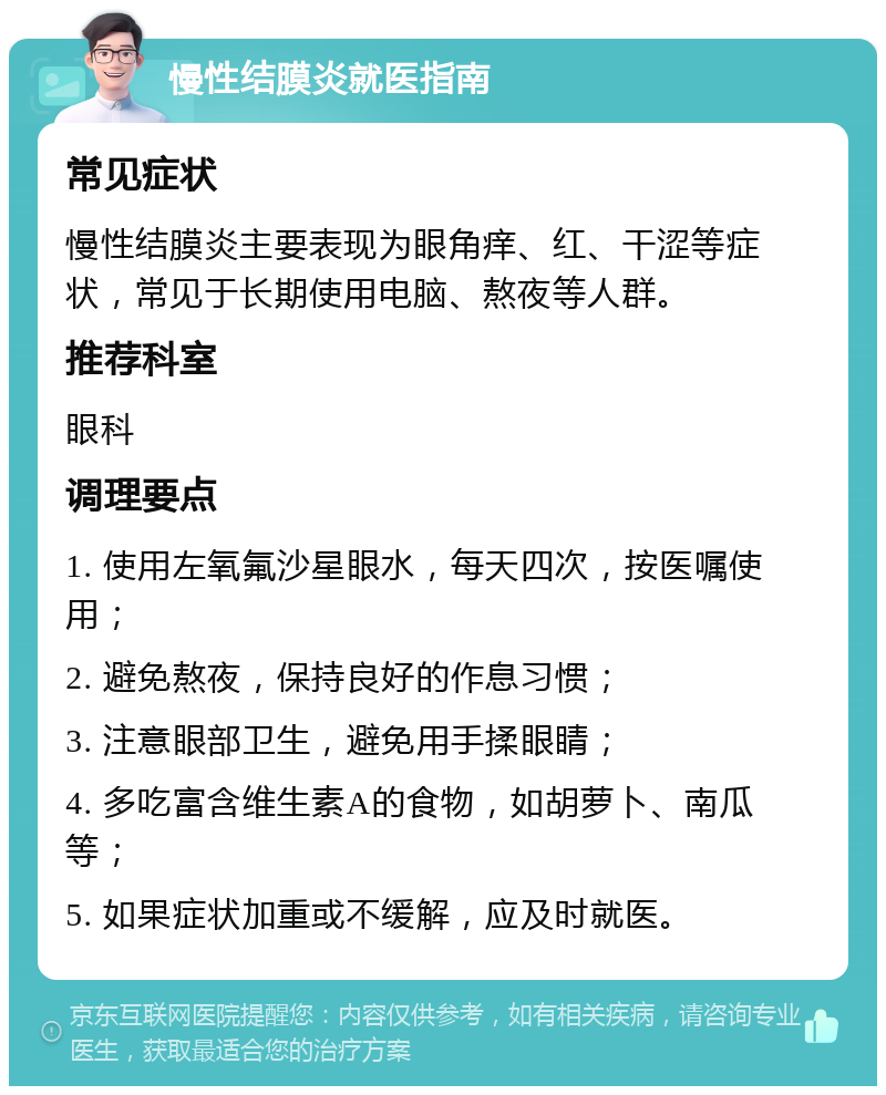 慢性结膜炎就医指南 常见症状 慢性结膜炎主要表现为眼角痒、红、干涩等症状，常见于长期使用电脑、熬夜等人群。 推荐科室 眼科 调理要点 1. 使用左氧氟沙星眼水，每天四次，按医嘱使用； 2. 避免熬夜，保持良好的作息习惯； 3. 注意眼部卫生，避免用手揉眼睛； 4. 多吃富含维生素A的食物，如胡萝卜、南瓜等； 5. 如果症状加重或不缓解，应及时就医。