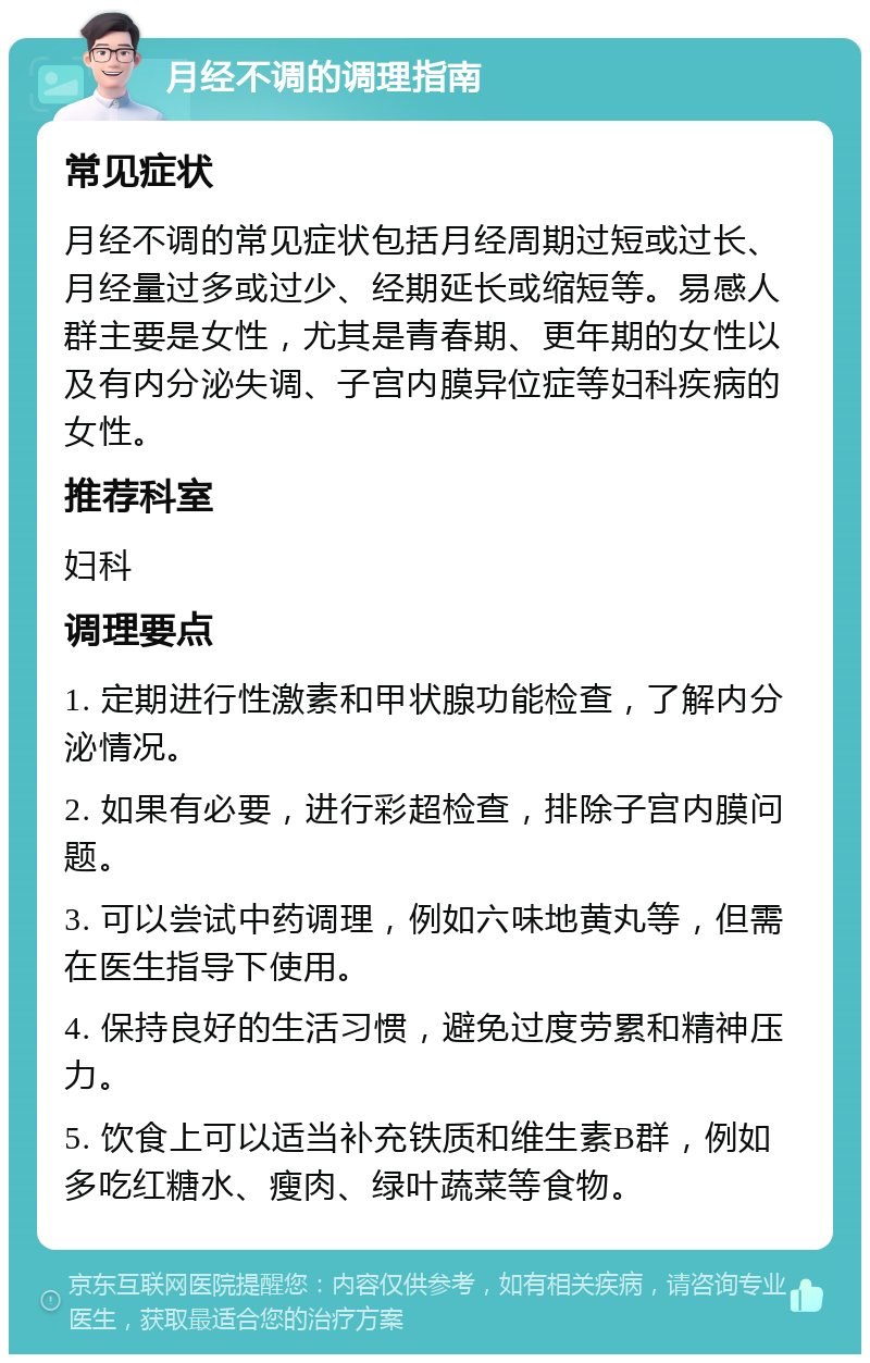 月经不调的调理指南 常见症状 月经不调的常见症状包括月经周期过短或过长、月经量过多或过少、经期延长或缩短等。易感人群主要是女性，尤其是青春期、更年期的女性以及有内分泌失调、子宫内膜异位症等妇科疾病的女性。 推荐科室 妇科 调理要点 1. 定期进行性激素和甲状腺功能检查，了解内分泌情况。 2. 如果有必要，进行彩超检查，排除子宫内膜问题。 3. 可以尝试中药调理，例如六味地黄丸等，但需在医生指导下使用。 4. 保持良好的生活习惯，避免过度劳累和精神压力。 5. 饮食上可以适当补充铁质和维生素B群，例如多吃红糖水、瘦肉、绿叶蔬菜等食物。