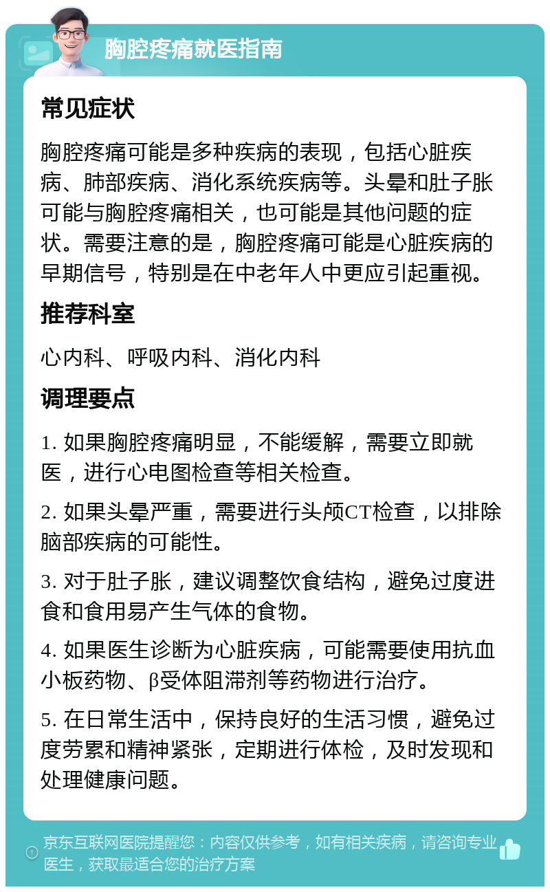 胸腔疼痛就医指南 常见症状 胸腔疼痛可能是多种疾病的表现，包括心脏疾病、肺部疾病、消化系统疾病等。头晕和肚子胀可能与胸腔疼痛相关，也可能是其他问题的症状。需要注意的是，胸腔疼痛可能是心脏疾病的早期信号，特别是在中老年人中更应引起重视。 推荐科室 心内科、呼吸内科、消化内科 调理要点 1. 如果胸腔疼痛明显，不能缓解，需要立即就医，进行心电图检查等相关检查。 2. 如果头晕严重，需要进行头颅CT检查，以排除脑部疾病的可能性。 3. 对于肚子胀，建议调整饮食结构，避免过度进食和食用易产生气体的食物。 4. 如果医生诊断为心脏疾病，可能需要使用抗血小板药物、β受体阻滞剂等药物进行治疗。 5. 在日常生活中，保持良好的生活习惯，避免过度劳累和精神紧张，定期进行体检，及时发现和处理健康问题。