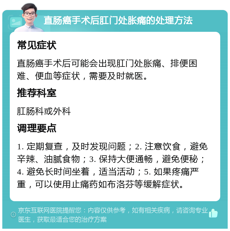 直肠癌手术后肛门处胀痛的处理方法 常见症状 直肠癌手术后可能会出现肛门处胀痛、排便困难、便血等症状，需要及时就医。 推荐科室 肛肠科或外科 调理要点 1. 定期复查，及时发现问题；2. 注意饮食，避免辛辣、油腻食物；3. 保持大便通畅，避免便秘；4. 避免长时间坐着，适当活动；5. 如果疼痛严重，可以使用止痛药如布洛芬等缓解症状。