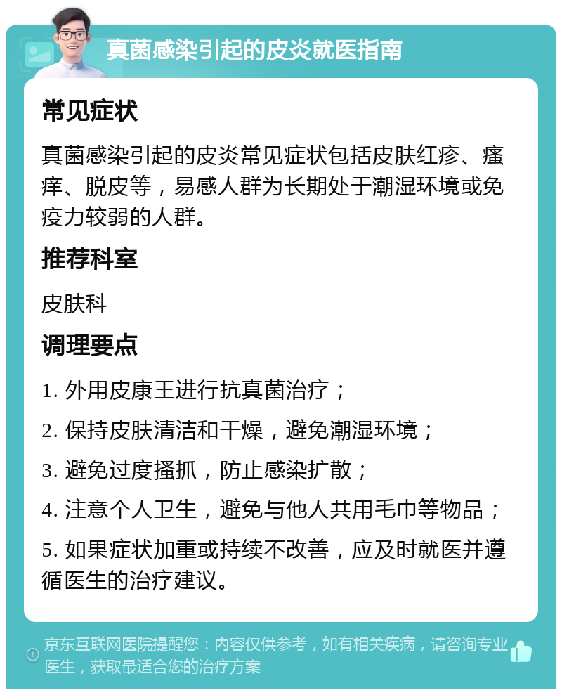 真菌感染引起的皮炎就医指南 常见症状 真菌感染引起的皮炎常见症状包括皮肤红疹、瘙痒、脱皮等，易感人群为长期处于潮湿环境或免疫力较弱的人群。 推荐科室 皮肤科 调理要点 1. 外用皮康王进行抗真菌治疗； 2. 保持皮肤清洁和干燥，避免潮湿环境； 3. 避免过度搔抓，防止感染扩散； 4. 注意个人卫生，避免与他人共用毛巾等物品； 5. 如果症状加重或持续不改善，应及时就医并遵循医生的治疗建议。