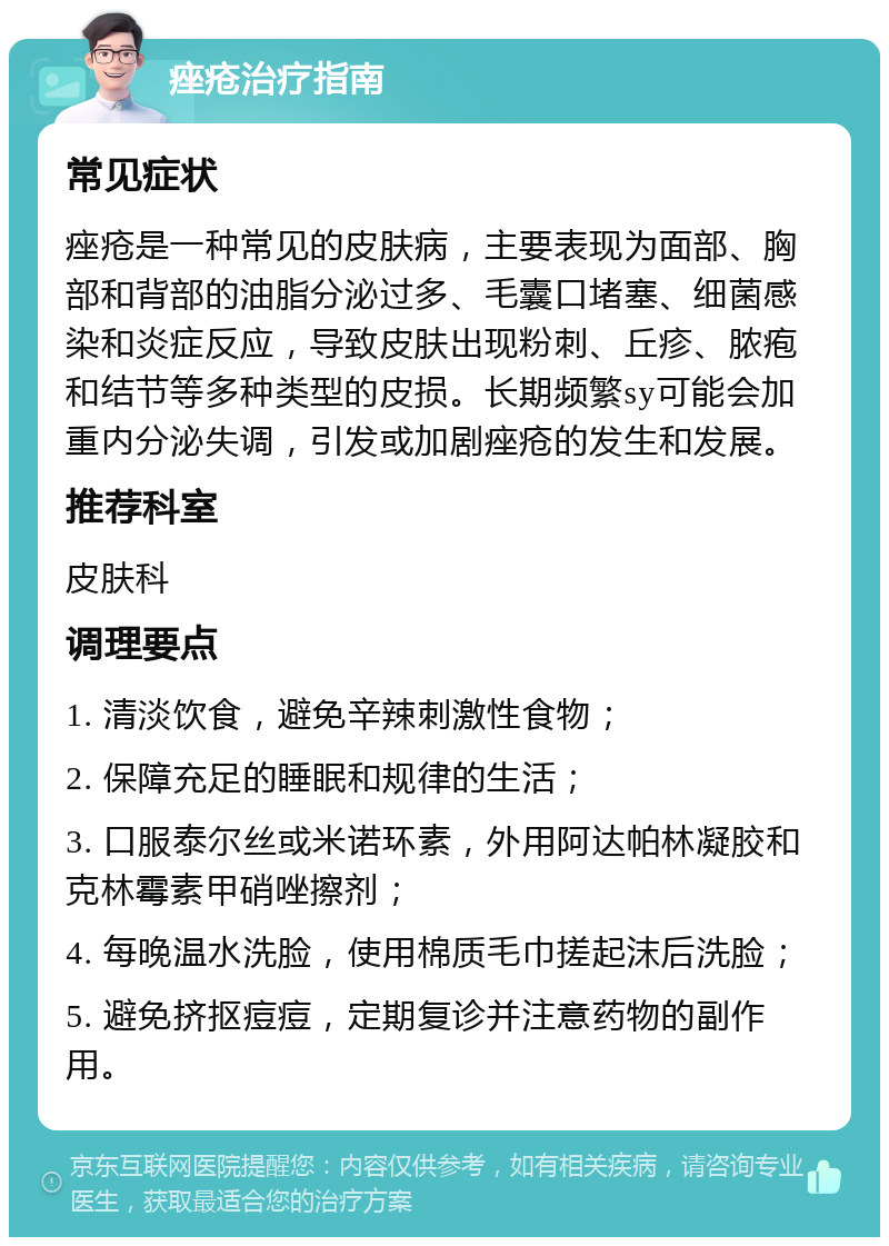 痤疮治疗指南 常见症状 痤疮是一种常见的皮肤病，主要表现为面部、胸部和背部的油脂分泌过多、毛囊口堵塞、细菌感染和炎症反应，导致皮肤出现粉刺、丘疹、脓疱和结节等多种类型的皮损。长期频繁sy可能会加重内分泌失调，引发或加剧痤疮的发生和发展。 推荐科室 皮肤科 调理要点 1. 清淡饮食，避免辛辣刺激性食物； 2. 保障充足的睡眠和规律的生活； 3. 口服泰尔丝或米诺环素，外用阿达帕林凝胶和克林霉素甲硝唑擦剂； 4. 每晚温水洗脸，使用棉质毛巾搓起沫后洗脸； 5. 避免挤抠痘痘，定期复诊并注意药物的副作用。