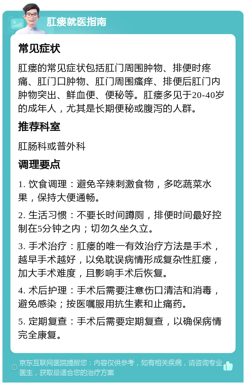 肛瘘就医指南 常见症状 肛瘘的常见症状包括肛门周围肿物、排便时疼痛、肛门口肿物、肛门周围瘙痒、排便后肛门内肿物突出、鲜血便、便秘等。肛瘘多见于20-40岁的成年人，尤其是长期便秘或腹泻的人群。 推荐科室 肛肠科或普外科 调理要点 1. 饮食调理：避免辛辣刺激食物，多吃蔬菜水果，保持大便通畅。 2. 生活习惯：不要长时间蹲厕，排便时间最好控制在5分钟之内；切勿久坐久立。 3. 手术治疗：肛瘘的唯一有效治疗方法是手术，越早手术越好，以免耽误病情形成复杂性肛瘘，加大手术难度，且影响手术后恢复。 4. 术后护理：手术后需要注意伤口清洁和消毒，避免感染；按医嘱服用抗生素和止痛药。 5. 定期复查：手术后需要定期复查，以确保病情完全康复。