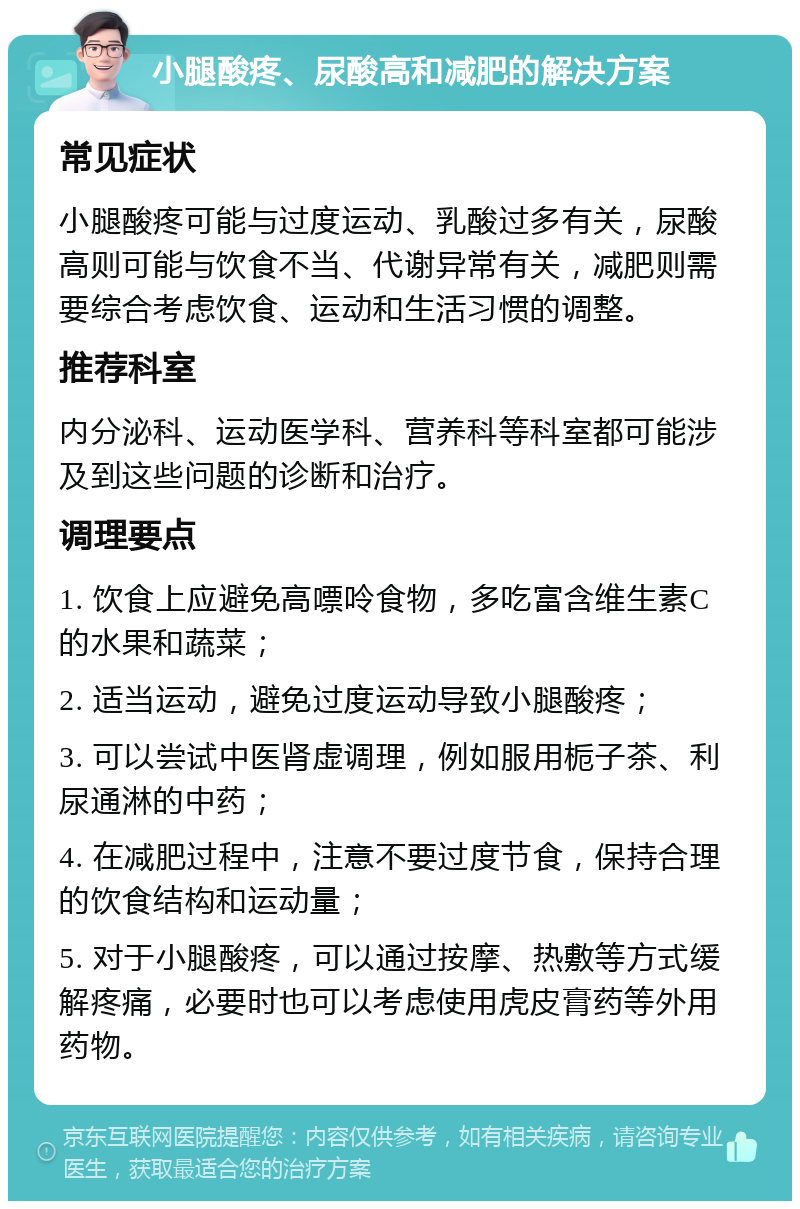 小腿酸疼、尿酸高和减肥的解决方案 常见症状 小腿酸疼可能与过度运动、乳酸过多有关，尿酸高则可能与饮食不当、代谢异常有关，减肥则需要综合考虑饮食、运动和生活习惯的调整。 推荐科室 内分泌科、运动医学科、营养科等科室都可能涉及到这些问题的诊断和治疗。 调理要点 1. 饮食上应避免高嘌呤食物，多吃富含维生素C的水果和蔬菜； 2. 适当运动，避免过度运动导致小腿酸疼； 3. 可以尝试中医肾虚调理，例如服用栀子茶、利尿通淋的中药； 4. 在减肥过程中，注意不要过度节食，保持合理的饮食结构和运动量； 5. 对于小腿酸疼，可以通过按摩、热敷等方式缓解疼痛，必要时也可以考虑使用虎皮膏药等外用药物。