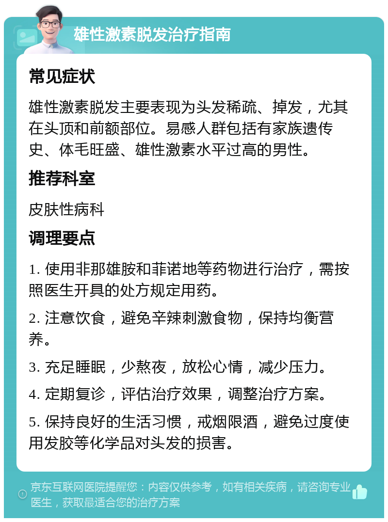 雄性激素脱发治疗指南 常见症状 雄性激素脱发主要表现为头发稀疏、掉发，尤其在头顶和前额部位。易感人群包括有家族遗传史、体毛旺盛、雄性激素水平过高的男性。 推荐科室 皮肤性病科 调理要点 1. 使用非那雄胺和菲诺地等药物进行治疗，需按照医生开具的处方规定用药。 2. 注意饮食，避免辛辣刺激食物，保持均衡营养。 3. 充足睡眠，少熬夜，放松心情，减少压力。 4. 定期复诊，评估治疗效果，调整治疗方案。 5. 保持良好的生活习惯，戒烟限酒，避免过度使用发胶等化学品对头发的损害。