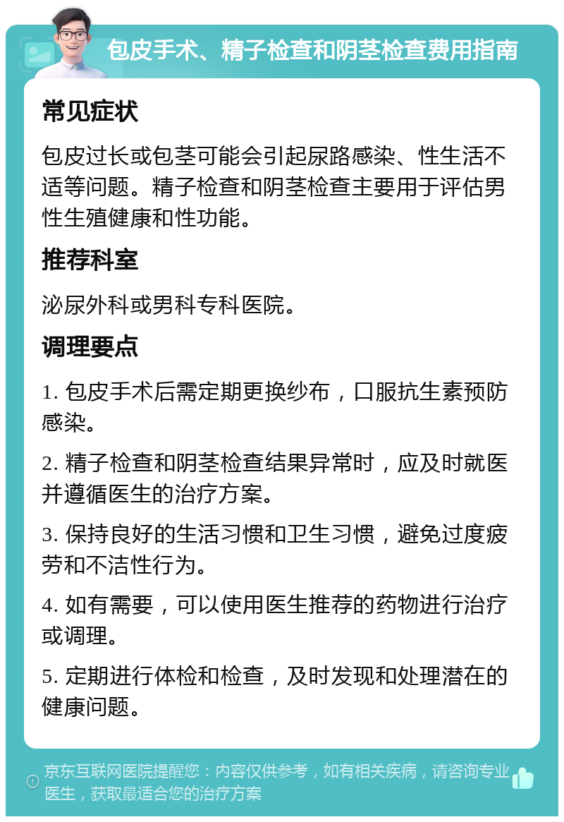 包皮手术、精子检查和阴茎检查费用指南 常见症状 包皮过长或包茎可能会引起尿路感染、性生活不适等问题。精子检查和阴茎检查主要用于评估男性生殖健康和性功能。 推荐科室 泌尿外科或男科专科医院。 调理要点 1. 包皮手术后需定期更换纱布，口服抗生素预防感染。 2. 精子检查和阴茎检查结果异常时，应及时就医并遵循医生的治疗方案。 3. 保持良好的生活习惯和卫生习惯，避免过度疲劳和不洁性行为。 4. 如有需要，可以使用医生推荐的药物进行治疗或调理。 5. 定期进行体检和检查，及时发现和处理潜在的健康问题。