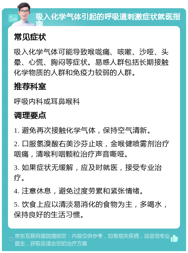 吸入化学气体引起的呼吸道刺激症状就医指南 常见症状 吸入化学气体可能导致喉咙痛、咳嗽、沙哑、头晕、心慌、胸闷等症状。易感人群包括长期接触化学物质的人群和免疫力较弱的人群。 推荐科室 呼吸内科或耳鼻喉科 调理要点 1. 避免再次接触化学气体，保持空气清新。 2. 口服氢溴酸右美沙芬止咳，金喉健喷雾剂治疗咽痛，清喉利咽颗粒治疗声音嘶哑。 3. 如果症状无缓解，应及时就医，接受专业治疗。 4. 注意休息，避免过度劳累和紧张情绪。 5. 饮食上应以清淡易消化的食物为主，多喝水，保持良好的生活习惯。