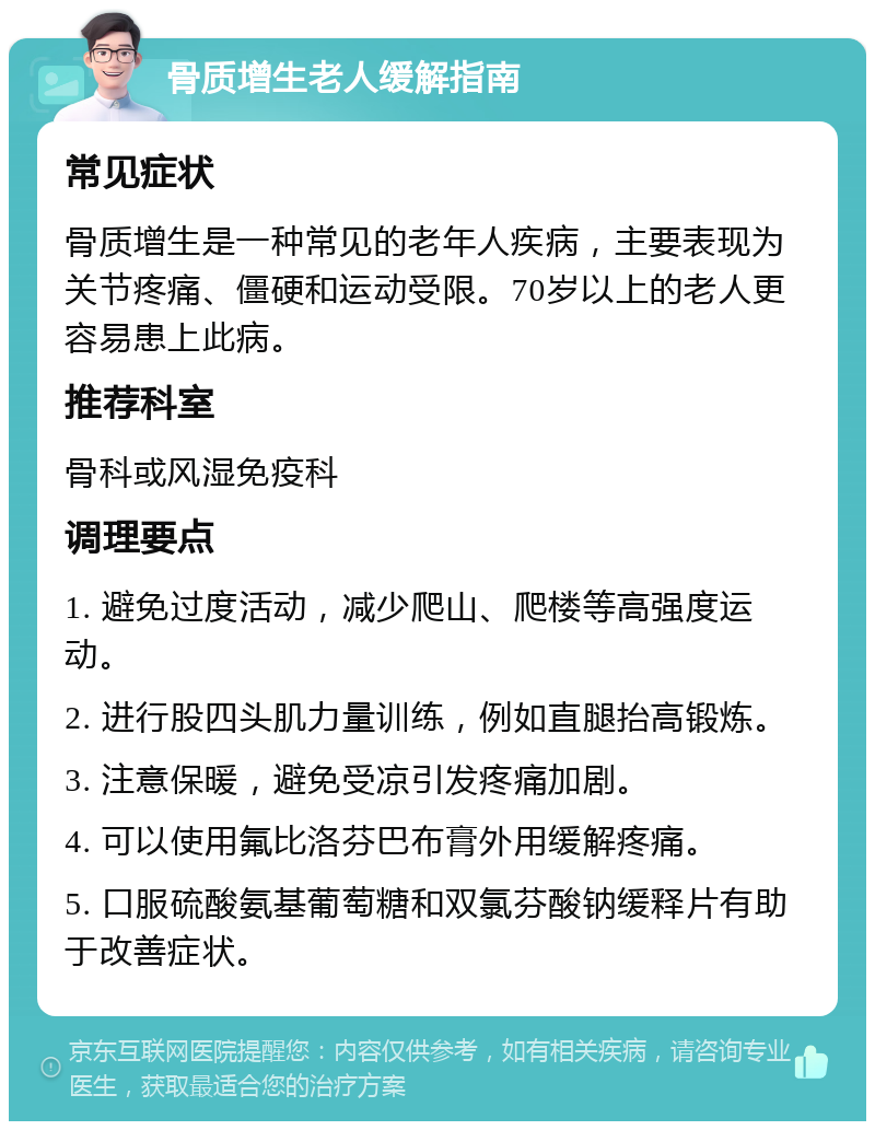 骨质增生老人缓解指南 常见症状 骨质增生是一种常见的老年人疾病，主要表现为关节疼痛、僵硬和运动受限。70岁以上的老人更容易患上此病。 推荐科室 骨科或风湿免疫科 调理要点 1. 避免过度活动，减少爬山、爬楼等高强度运动。 2. 进行股四头肌力量训练，例如直腿抬高锻炼。 3. 注意保暖，避免受凉引发疼痛加剧。 4. 可以使用氟比洛芬巴布膏外用缓解疼痛。 5. 口服硫酸氨基葡萄糖和双氯芬酸钠缓释片有助于改善症状。