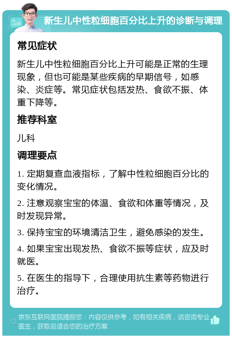 新生儿中性粒细胞百分比上升的诊断与调理 常见症状 新生儿中性粒细胞百分比上升可能是正常的生理现象，但也可能是某些疾病的早期信号，如感染、炎症等。常见症状包括发热、食欲不振、体重下降等。 推荐科室 儿科 调理要点 1. 定期复查血液指标，了解中性粒细胞百分比的变化情况。 2. 注意观察宝宝的体温、食欲和体重等情况，及时发现异常。 3. 保持宝宝的环境清洁卫生，避免感染的发生。 4. 如果宝宝出现发热、食欲不振等症状，应及时就医。 5. 在医生的指导下，合理使用抗生素等药物进行治疗。