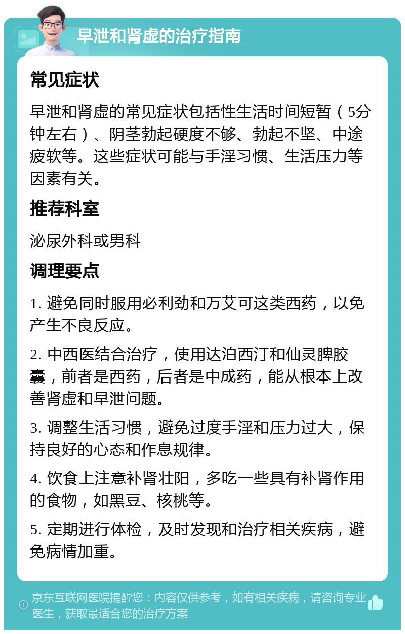 早泄和肾虚的治疗指南 常见症状 早泄和肾虚的常见症状包括性生活时间短暂（5分钟左右）、阴茎勃起硬度不够、勃起不坚、中途疲软等。这些症状可能与手淫习惯、生活压力等因素有关。 推荐科室 泌尿外科或男科 调理要点 1. 避免同时服用必利劲和万艾可这类西药，以免产生不良反应。 2. 中西医结合治疗，使用达泊西汀和仙灵脾胶囊，前者是西药，后者是中成药，能从根本上改善肾虚和早泄问题。 3. 调整生活习惯，避免过度手淫和压力过大，保持良好的心态和作息规律。 4. 饮食上注意补肾壮阳，多吃一些具有补肾作用的食物，如黑豆、核桃等。 5. 定期进行体检，及时发现和治疗相关疾病，避免病情加重。