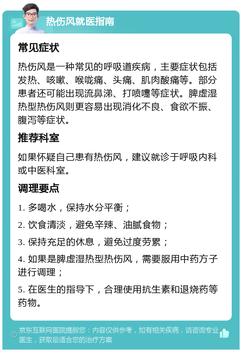 热伤风就医指南 常见症状 热伤风是一种常见的呼吸道疾病，主要症状包括发热、咳嗽、喉咙痛、头痛、肌肉酸痛等。部分患者还可能出现流鼻涕、打喷嚏等症状。脾虚湿热型热伤风则更容易出现消化不良、食欲不振、腹泻等症状。 推荐科室 如果怀疑自己患有热伤风，建议就诊于呼吸内科或中医科室。 调理要点 1. 多喝水，保持水分平衡； 2. 饮食清淡，避免辛辣、油腻食物； 3. 保持充足的休息，避免过度劳累； 4. 如果是脾虚湿热型热伤风，需要服用中药方子进行调理； 5. 在医生的指导下，合理使用抗生素和退烧药等药物。