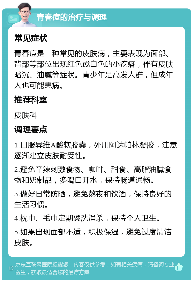 青春痘的治疗与调理 常见症状 青春痘是一种常见的皮肤病，主要表现为面部、背部等部位出现红色或白色的小疙瘩，伴有皮肤暗沉、油腻等症状。青少年是高发人群，但成年人也可能患病。 推荐科室 皮肤科 调理要点 1.口服异维A酸软胶囊，外用阿达帕林凝胶，注意逐渐建立皮肤耐受性。 2.避免辛辣刺激食物、咖啡、甜食、高脂油腻食物和奶制品，多喝白开水，保持肠道通畅。 3.做好日常防晒，避免熬夜和饮酒，保持良好的生活习惯。 4.枕巾、毛巾定期烫洗消杀，保持个人卫生。 5.如果出现面部不适，积极保湿，避免过度清洁皮肤。