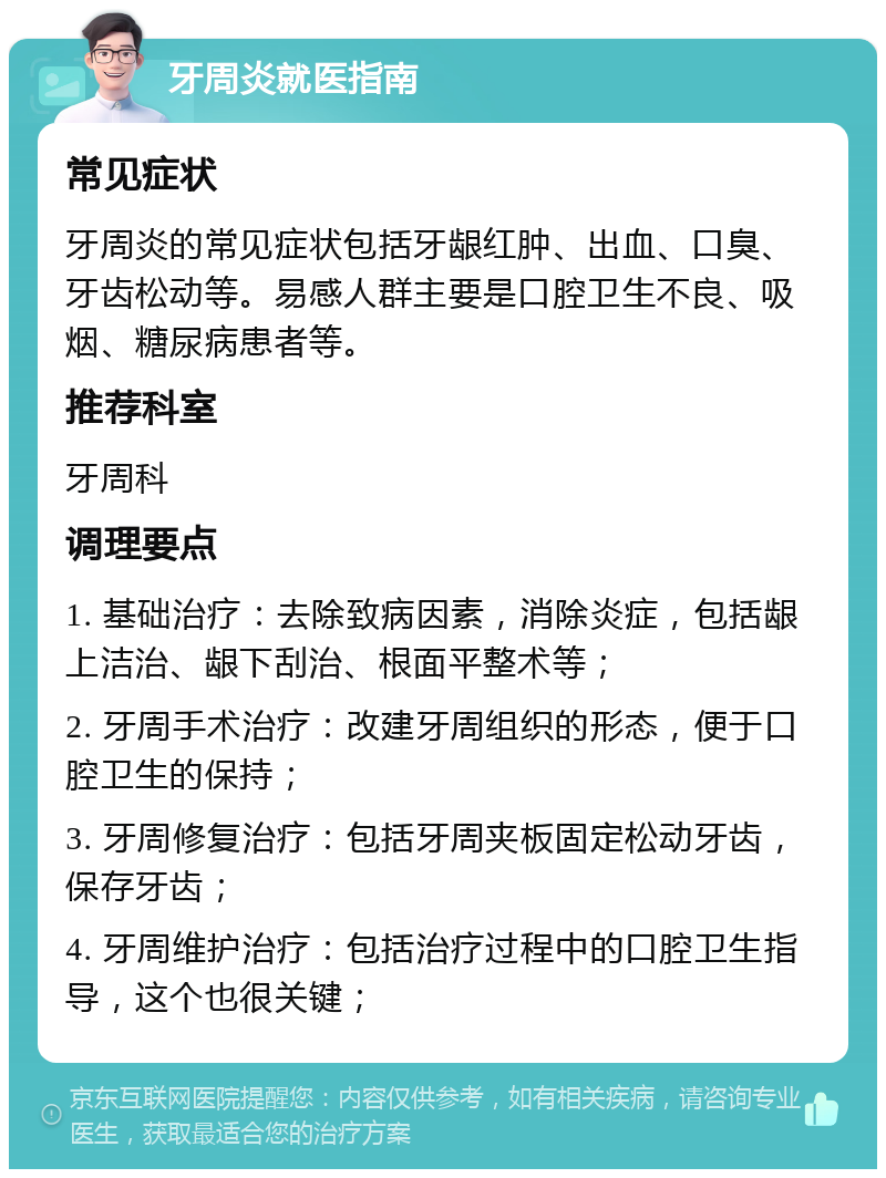 牙周炎就医指南 常见症状 牙周炎的常见症状包括牙龈红肿、出血、口臭、牙齿松动等。易感人群主要是口腔卫生不良、吸烟、糖尿病患者等。 推荐科室 牙周科 调理要点 1. 基础治疗：去除致病因素，消除炎症，包括龈上洁治、龈下刮治、根面平整术等； 2. 牙周手术治疗：改建牙周组织的形态，便于口腔卫生的保持； 3. 牙周修复治疗：包括牙周夹板固定松动牙齿，保存牙齿； 4. 牙周维护治疗：包括治疗过程中的口腔卫生指导，这个也很关键；