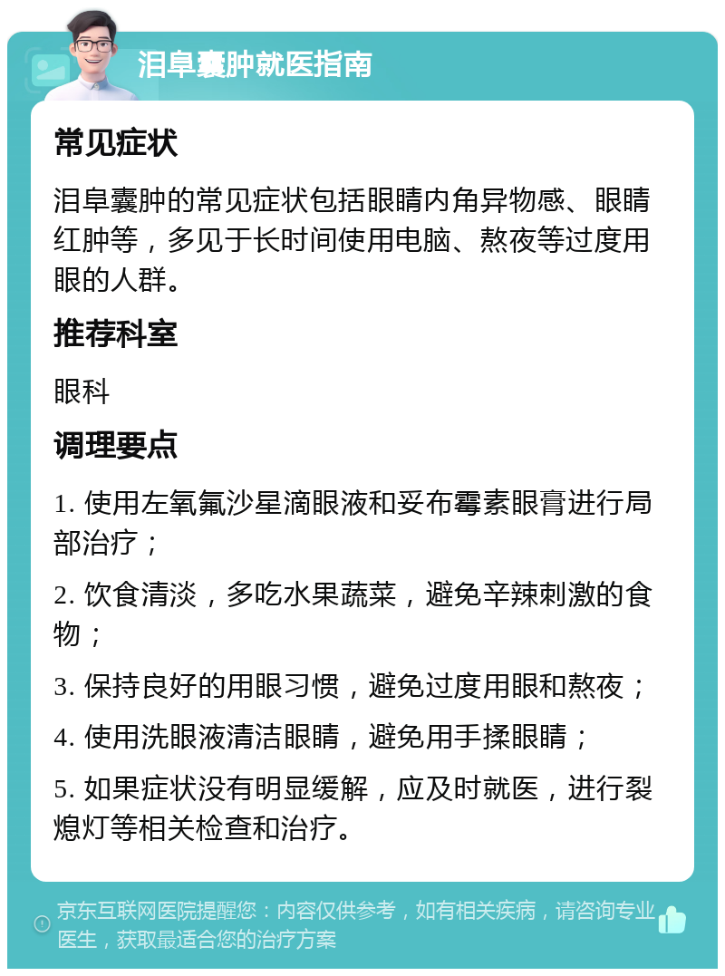 泪阜囊肿就医指南 常见症状 泪阜囊肿的常见症状包括眼睛内角异物感、眼睛红肿等，多见于长时间使用电脑、熬夜等过度用眼的人群。 推荐科室 眼科 调理要点 1. 使用左氧氟沙星滴眼液和妥布霉素眼膏进行局部治疗； 2. 饮食清淡，多吃水果蔬菜，避免辛辣刺激的食物； 3. 保持良好的用眼习惯，避免过度用眼和熬夜； 4. 使用洗眼液清洁眼睛，避免用手揉眼睛； 5. 如果症状没有明显缓解，应及时就医，进行裂熄灯等相关检查和治疗。