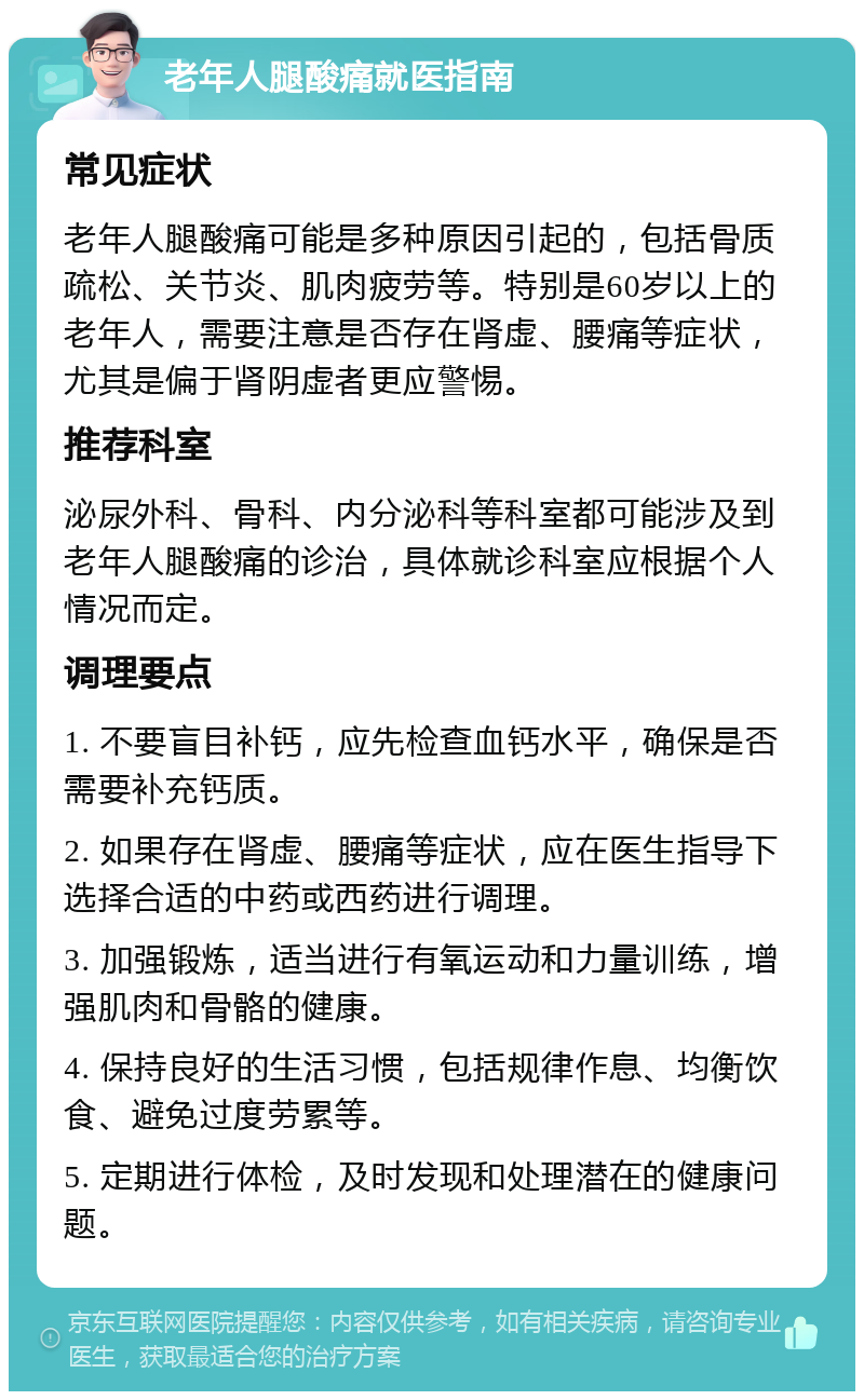 老年人腿酸痛就医指南 常见症状 老年人腿酸痛可能是多种原因引起的，包括骨质疏松、关节炎、肌肉疲劳等。特别是60岁以上的老年人，需要注意是否存在肾虚、腰痛等症状，尤其是偏于肾阴虚者更应警惕。 推荐科室 泌尿外科、骨科、内分泌科等科室都可能涉及到老年人腿酸痛的诊治，具体就诊科室应根据个人情况而定。 调理要点 1. 不要盲目补钙，应先检查血钙水平，确保是否需要补充钙质。 2. 如果存在肾虚、腰痛等症状，应在医生指导下选择合适的中药或西药进行调理。 3. 加强锻炼，适当进行有氧运动和力量训练，增强肌肉和骨骼的健康。 4. 保持良好的生活习惯，包括规律作息、均衡饮食、避免过度劳累等。 5. 定期进行体检，及时发现和处理潜在的健康问题。