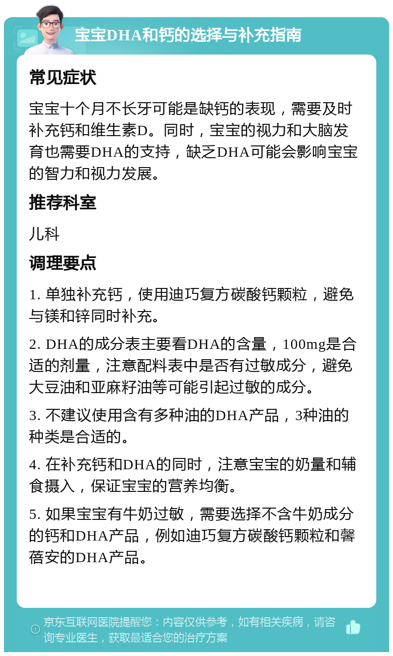 宝宝DHA和钙的选择与补充指南 常见症状 宝宝十个月不长牙可能是缺钙的表现，需要及时补充钙和维生素D。同时，宝宝的视力和大脑发育也需要DHA的支持，缺乏DHA可能会影响宝宝的智力和视力发展。 推荐科室 儿科 调理要点 1. 单独补充钙，使用迪巧复方碳酸钙颗粒，避免与镁和锌同时补充。 2. DHA的成分表主要看DHA的含量，100mg是合适的剂量，注意配料表中是否有过敏成分，避免大豆油和亚麻籽油等可能引起过敏的成分。 3. 不建议使用含有多种油的DHA产品，3种油的种类是合适的。 4. 在补充钙和DHA的同时，注意宝宝的奶量和辅食摄入，保证宝宝的营养均衡。 5. 如果宝宝有牛奶过敏，需要选择不含牛奶成分的钙和DHA产品，例如迪巧复方碳酸钙颗粒和馨蓓安的DHA产品。