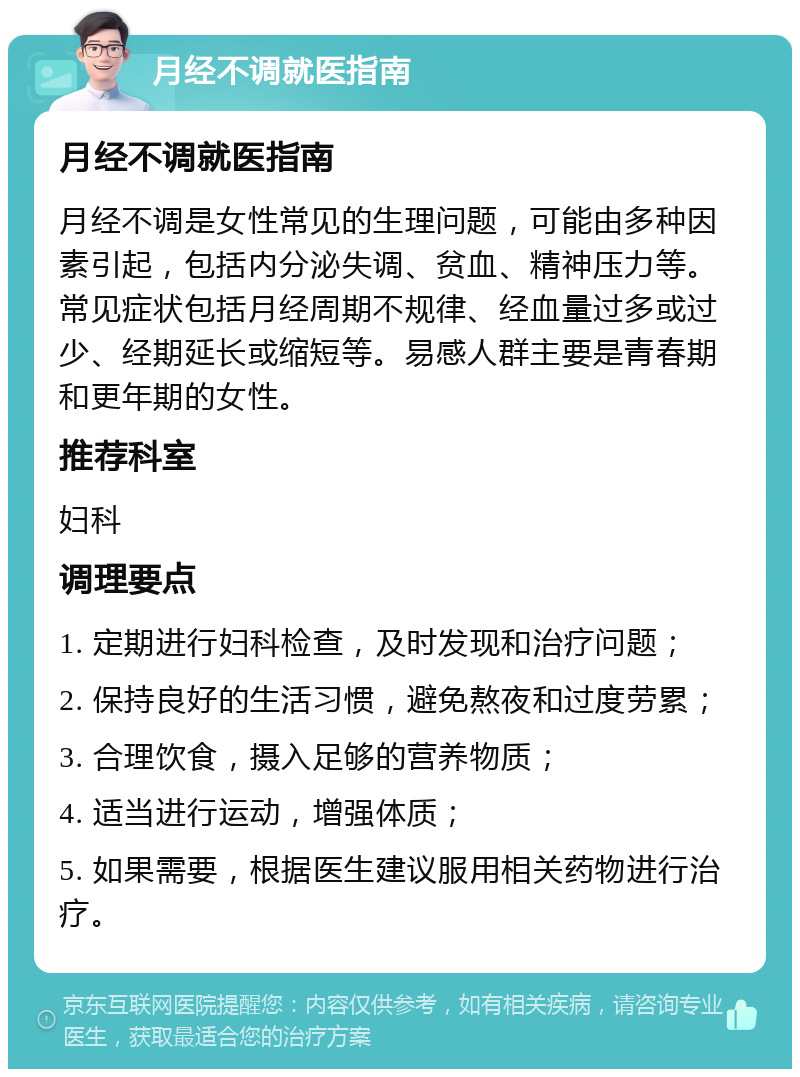 月经不调就医指南 月经不调就医指南 月经不调是女性常见的生理问题，可能由多种因素引起，包括内分泌失调、贫血、精神压力等。常见症状包括月经周期不规律、经血量过多或过少、经期延长或缩短等。易感人群主要是青春期和更年期的女性。 推荐科室 妇科 调理要点 1. 定期进行妇科检查，及时发现和治疗问题； 2. 保持良好的生活习惯，避免熬夜和过度劳累； 3. 合理饮食，摄入足够的营养物质； 4. 适当进行运动，增强体质； 5. 如果需要，根据医生建议服用相关药物进行治疗。