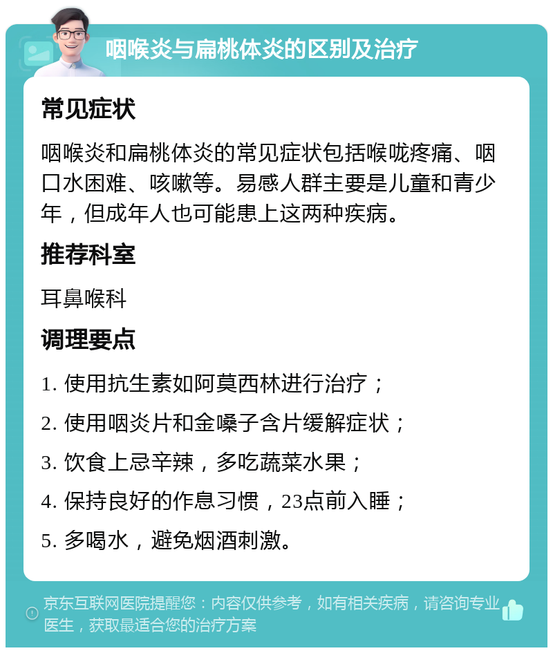 咽喉炎与扁桃体炎的区别及治疗 常见症状 咽喉炎和扁桃体炎的常见症状包括喉咙疼痛、咽口水困难、咳嗽等。易感人群主要是儿童和青少年，但成年人也可能患上这两种疾病。 推荐科室 耳鼻喉科 调理要点 1. 使用抗生素如阿莫西林进行治疗； 2. 使用咽炎片和金嗓子含片缓解症状； 3. 饮食上忌辛辣，多吃蔬菜水果； 4. 保持良好的作息习惯，23点前入睡； 5. 多喝水，避免烟酒刺激。