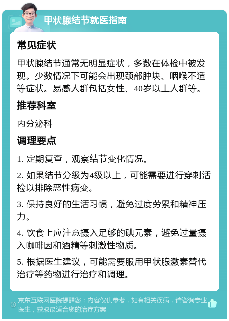 甲状腺结节就医指南 常见症状 甲状腺结节通常无明显症状，多数在体检中被发现。少数情况下可能会出现颈部肿块、咽喉不适等症状。易感人群包括女性、40岁以上人群等。 推荐科室 内分泌科 调理要点 1. 定期复查，观察结节变化情况。 2. 如果结节分级为4级以上，可能需要进行穿刺活检以排除恶性病变。 3. 保持良好的生活习惯，避免过度劳累和精神压力。 4. 饮食上应注意摄入足够的碘元素，避免过量摄入咖啡因和酒精等刺激性物质。 5. 根据医生建议，可能需要服用甲状腺激素替代治疗等药物进行治疗和调理。