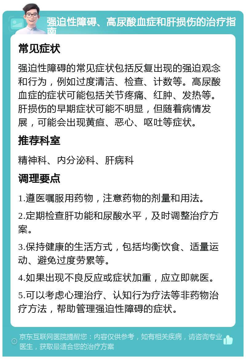 强迫性障碍、高尿酸血症和肝损伤的治疗指南 常见症状 强迫性障碍的常见症状包括反复出现的强迫观念和行为，例如过度清洁、检查、计数等。高尿酸血症的症状可能包括关节疼痛、红肿、发热等。肝损伤的早期症状可能不明显，但随着病情发展，可能会出现黄疸、恶心、呕吐等症状。 推荐科室 精神科、内分泌科、肝病科 调理要点 1.遵医嘱服用药物，注意药物的剂量和用法。 2.定期检查肝功能和尿酸水平，及时调整治疗方案。 3.保持健康的生活方式，包括均衡饮食、适量运动、避免过度劳累等。 4.如果出现不良反应或症状加重，应立即就医。 5.可以考虑心理治疗、认知行为疗法等非药物治疗方法，帮助管理强迫性障碍的症状。