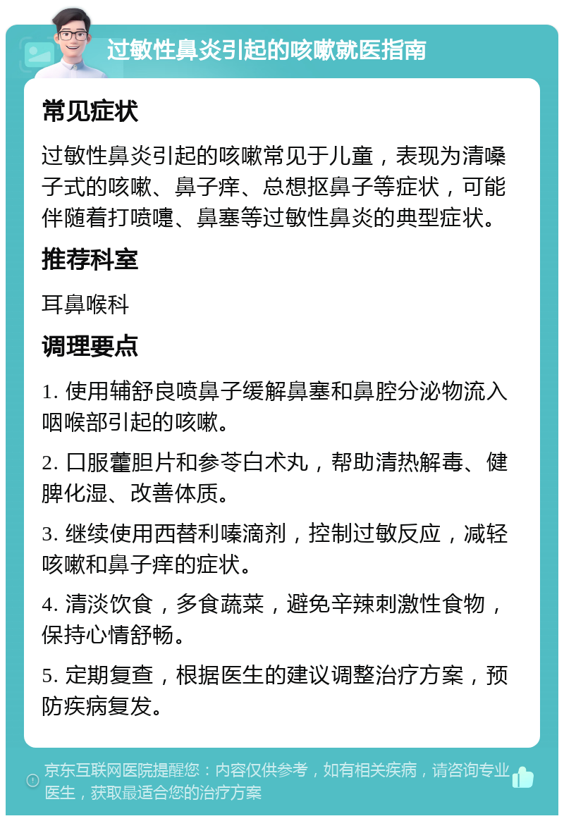 过敏性鼻炎引起的咳嗽就医指南 常见症状 过敏性鼻炎引起的咳嗽常见于儿童，表现为清嗓子式的咳嗽、鼻子痒、总想抠鼻子等症状，可能伴随着打喷嚏、鼻塞等过敏性鼻炎的典型症状。 推荐科室 耳鼻喉科 调理要点 1. 使用辅舒良喷鼻子缓解鼻塞和鼻腔分泌物流入咽喉部引起的咳嗽。 2. 口服藿胆片和参苓白术丸，帮助清热解毒、健脾化湿、改善体质。 3. 继续使用西替利嗪滴剂，控制过敏反应，减轻咳嗽和鼻子痒的症状。 4. 清淡饮食，多食蔬菜，避免辛辣刺激性食物，保持心情舒畅。 5. 定期复查，根据医生的建议调整治疗方案，预防疾病复发。