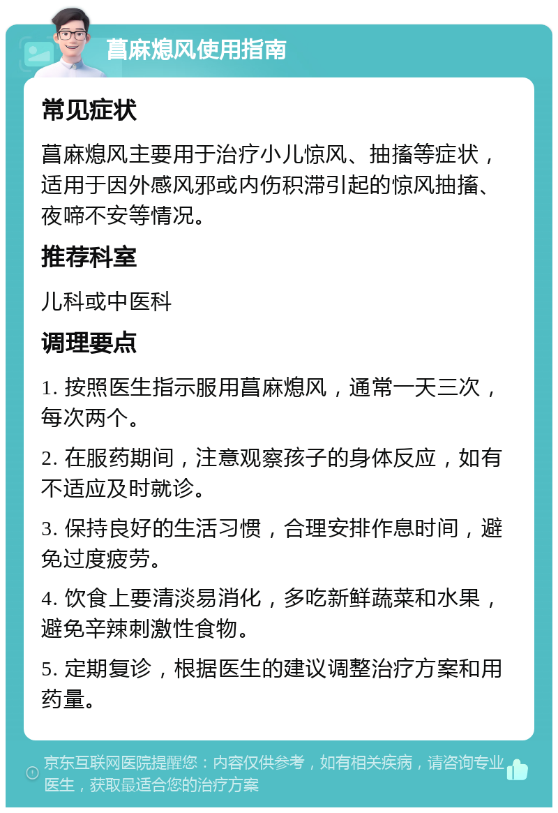 菖麻熄风使用指南 常见症状 菖麻熄风主要用于治疗小儿惊风、抽搐等症状，适用于因外感风邪或内伤积滞引起的惊风抽搐、夜啼不安等情况。 推荐科室 儿科或中医科 调理要点 1. 按照医生指示服用菖麻熄风，通常一天三次，每次两个。 2. 在服药期间，注意观察孩子的身体反应，如有不适应及时就诊。 3. 保持良好的生活习惯，合理安排作息时间，避免过度疲劳。 4. 饮食上要清淡易消化，多吃新鲜蔬菜和水果，避免辛辣刺激性食物。 5. 定期复诊，根据医生的建议调整治疗方案和用药量。