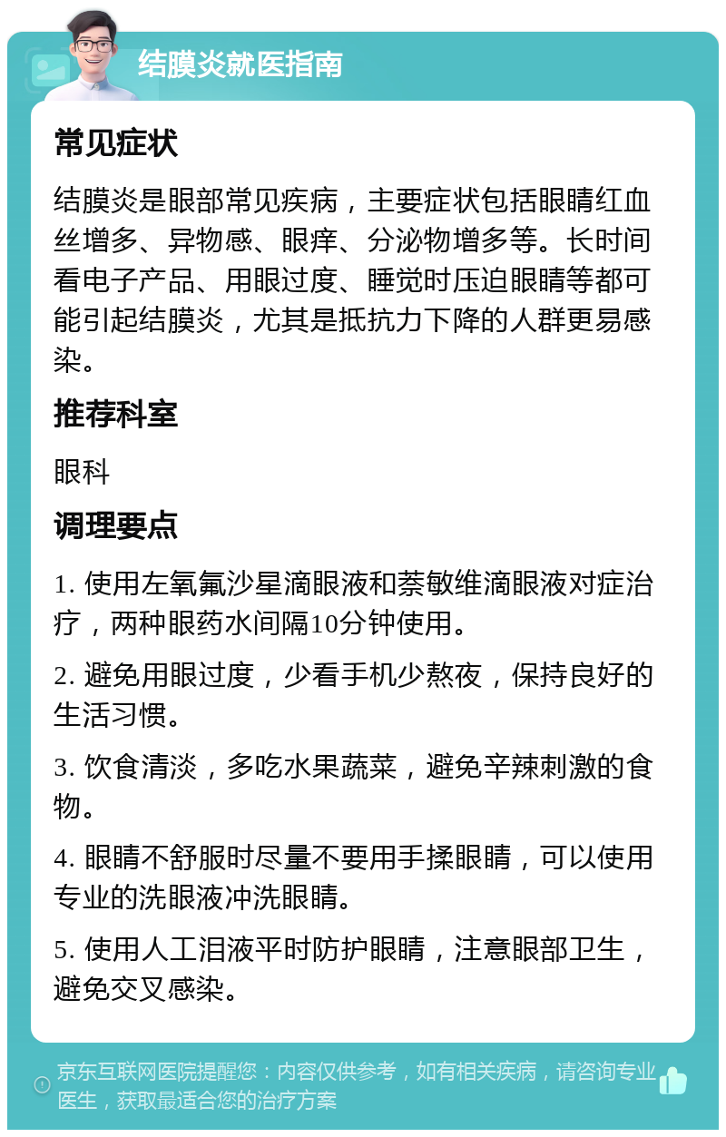 结膜炎就医指南 常见症状 结膜炎是眼部常见疾病，主要症状包括眼睛红血丝增多、异物感、眼痒、分泌物增多等。长时间看电子产品、用眼过度、睡觉时压迫眼睛等都可能引起结膜炎，尤其是抵抗力下降的人群更易感染。 推荐科室 眼科 调理要点 1. 使用左氧氟沙星滴眼液和萘敏维滴眼液对症治疗，两种眼药水间隔10分钟使用。 2. 避免用眼过度，少看手机少熬夜，保持良好的生活习惯。 3. 饮食清淡，多吃水果蔬菜，避免辛辣刺激的食物。 4. 眼睛不舒服时尽量不要用手揉眼睛，可以使用专业的洗眼液冲洗眼睛。 5. 使用人工泪液平时防护眼睛，注意眼部卫生，避免交叉感染。