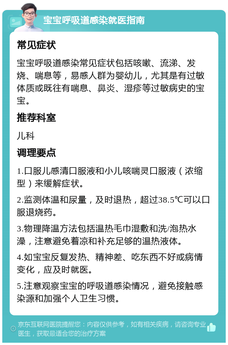 宝宝呼吸道感染就医指南 常见症状 宝宝呼吸道感染常见症状包括咳嗽、流涕、发烧、喘息等，易感人群为婴幼儿，尤其是有过敏体质或既往有喘息、鼻炎、湿疹等过敏病史的宝宝。 推荐科室 儿科 调理要点 1.口服儿感清口服液和小儿咳喘灵口服液（浓缩型）来缓解症状。 2.监测体温和尿量，及时退热，超过38.5℃可以口服退烧药。 3.物理降温方法包括温热毛巾湿敷和洗/泡热水澡，注意避免着凉和补充足够的温热液体。 4.如宝宝反复发热、精神差、吃东西不好或病情变化，应及时就医。 5.注意观察宝宝的呼吸道感染情况，避免接触感染源和加强个人卫生习惯。