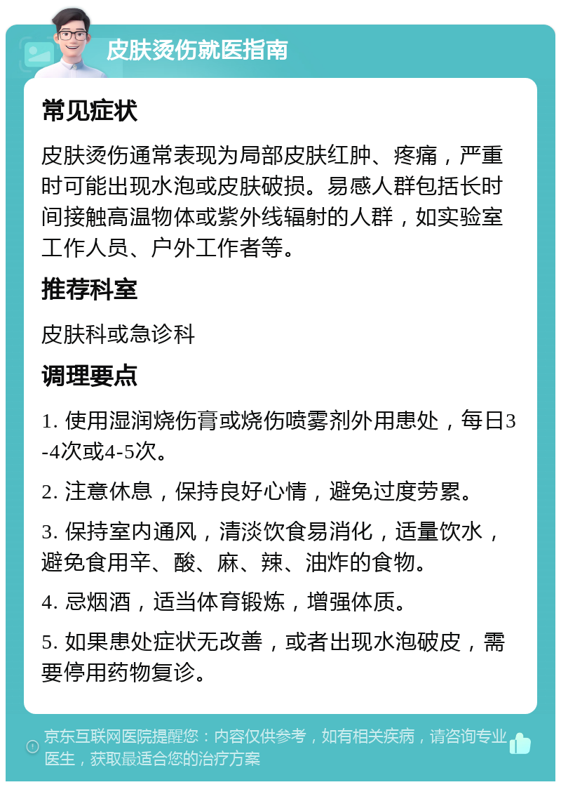 皮肤烫伤就医指南 常见症状 皮肤烫伤通常表现为局部皮肤红肿、疼痛，严重时可能出现水泡或皮肤破损。易感人群包括长时间接触高温物体或紫外线辐射的人群，如实验室工作人员、户外工作者等。 推荐科室 皮肤科或急诊科 调理要点 1. 使用湿润烧伤膏或烧伤喷雾剂外用患处，每日3-4次或4-5次。 2. 注意休息，保持良好心情，避免过度劳累。 3. 保持室内通风，清淡饮食易消化，适量饮水，避免食用辛、酸、麻、辣、油炸的食物。 4. 忌烟酒，适当体育锻炼，增强体质。 5. 如果患处症状无改善，或者出现水泡破皮，需要停用药物复诊。