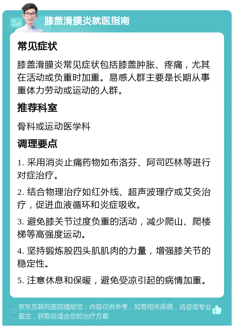 膝盖滑膜炎就医指南 常见症状 膝盖滑膜炎常见症状包括膝盖肿胀、疼痛，尤其在活动或负重时加重。易感人群主要是长期从事重体力劳动或运动的人群。 推荐科室 骨科或运动医学科 调理要点 1. 采用消炎止痛药物如布洛芬、阿司匹林等进行对症治疗。 2. 结合物理治疗如红外线、超声波理疗或艾灸治疗，促进血液循环和炎症吸收。 3. 避免膝关节过度负重的活动，减少爬山、爬楼梯等高强度运动。 4. 坚持锻炼股四头肌肌肉的力量，增强膝关节的稳定性。 5. 注意休息和保暖，避免受凉引起的病情加重。