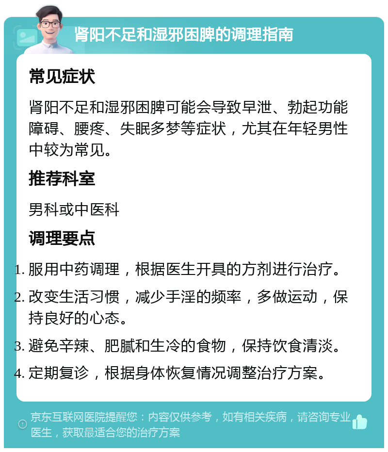 肾阳不足和湿邪困脾的调理指南 常见症状 肾阳不足和湿邪困脾可能会导致早泄、勃起功能障碍、腰疼、失眠多梦等症状，尤其在年轻男性中较为常见。 推荐科室 男科或中医科 调理要点 服用中药调理，根据医生开具的方剂进行治疗。 改变生活习惯，减少手淫的频率，多做运动，保持良好的心态。 避免辛辣、肥腻和生冷的食物，保持饮食清淡。 定期复诊，根据身体恢复情况调整治疗方案。