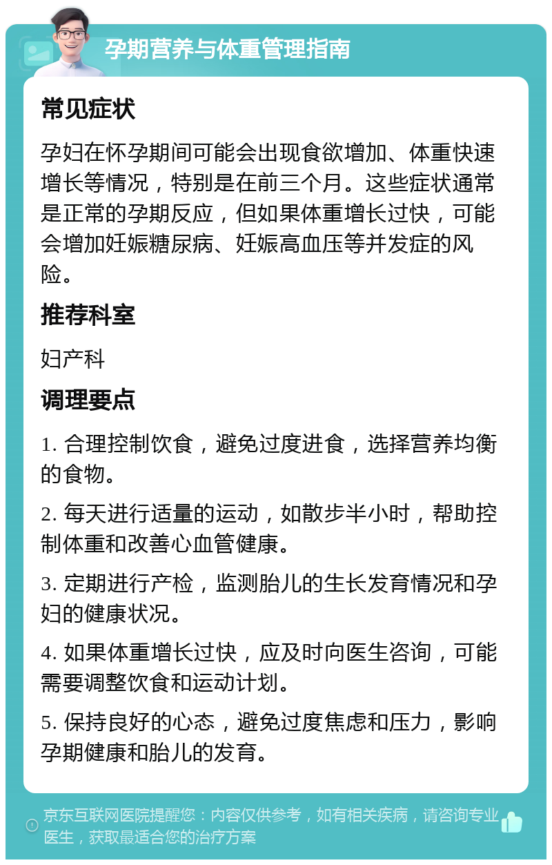 孕期营养与体重管理指南 常见症状 孕妇在怀孕期间可能会出现食欲增加、体重快速增长等情况，特别是在前三个月。这些症状通常是正常的孕期反应，但如果体重增长过快，可能会增加妊娠糖尿病、妊娠高血压等并发症的风险。 推荐科室 妇产科 调理要点 1. 合理控制饮食，避免过度进食，选择营养均衡的食物。 2. 每天进行适量的运动，如散步半小时，帮助控制体重和改善心血管健康。 3. 定期进行产检，监测胎儿的生长发育情况和孕妇的健康状况。 4. 如果体重增长过快，应及时向医生咨询，可能需要调整饮食和运动计划。 5. 保持良好的心态，避免过度焦虑和压力，影响孕期健康和胎儿的发育。