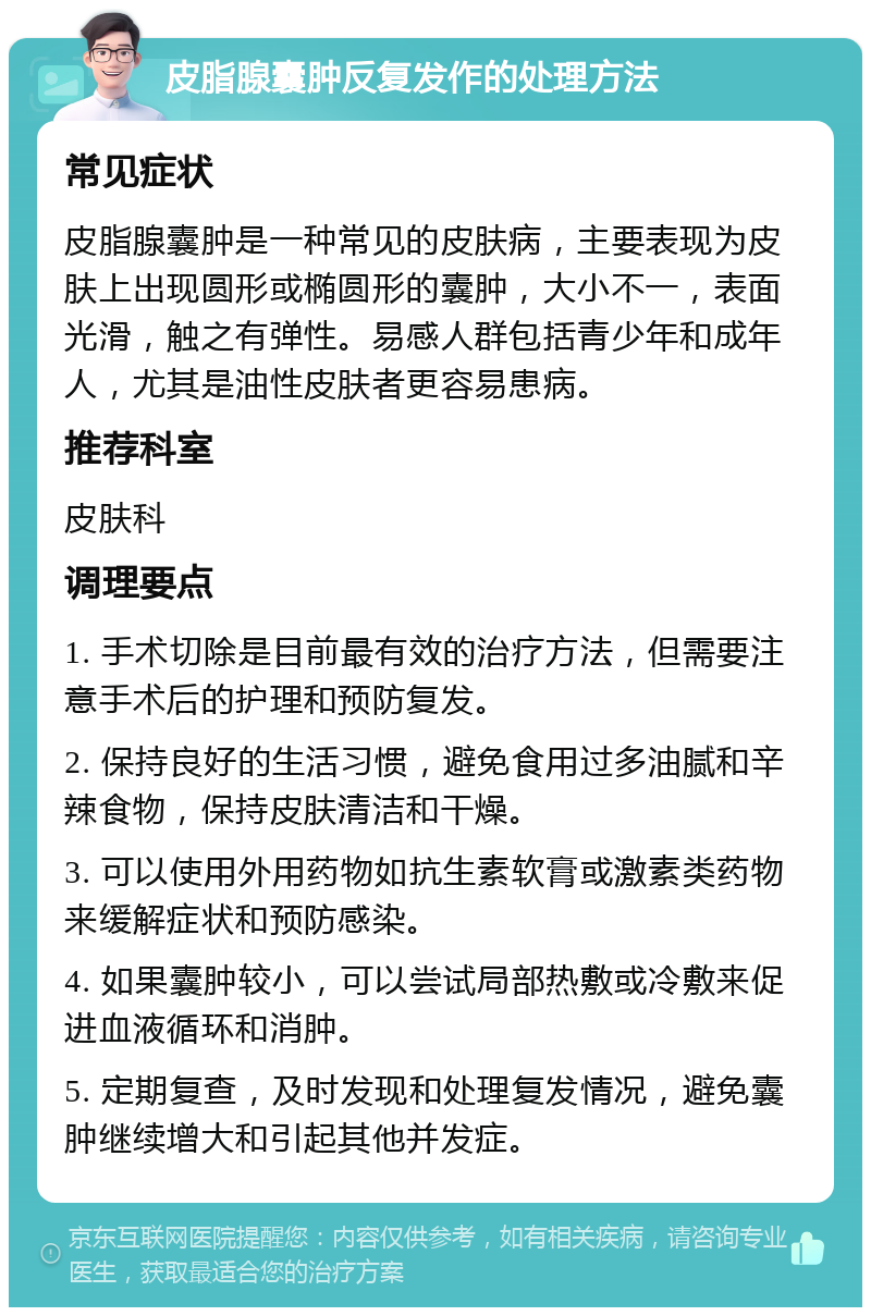 皮脂腺囊肿反复发作的处理方法 常见症状 皮脂腺囊肿是一种常见的皮肤病，主要表现为皮肤上出现圆形或椭圆形的囊肿，大小不一，表面光滑，触之有弹性。易感人群包括青少年和成年人，尤其是油性皮肤者更容易患病。 推荐科室 皮肤科 调理要点 1. 手术切除是目前最有效的治疗方法，但需要注意手术后的护理和预防复发。 2. 保持良好的生活习惯，避免食用过多油腻和辛辣食物，保持皮肤清洁和干燥。 3. 可以使用外用药物如抗生素软膏或激素类药物来缓解症状和预防感染。 4. 如果囊肿较小，可以尝试局部热敷或冷敷来促进血液循环和消肿。 5. 定期复查，及时发现和处理复发情况，避免囊肿继续增大和引起其他并发症。